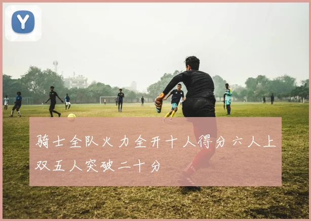 骑士全队火力全开十人得分六人上双五人突破二十分