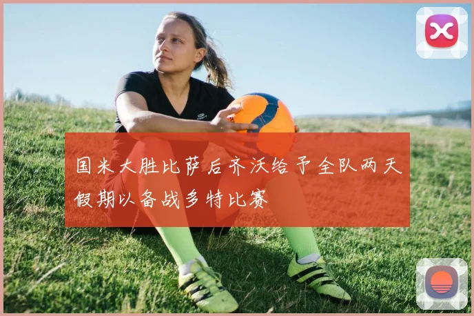 国米大胜比萨后齐沃给予全队两天假期以备战多特比赛