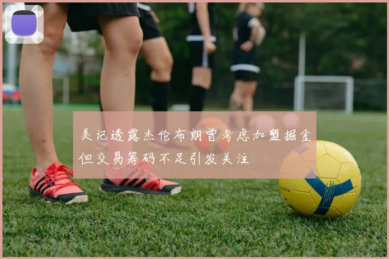 美记透露杰伦布朗曾考虑加盟掘金但交易筹码不足引发关注