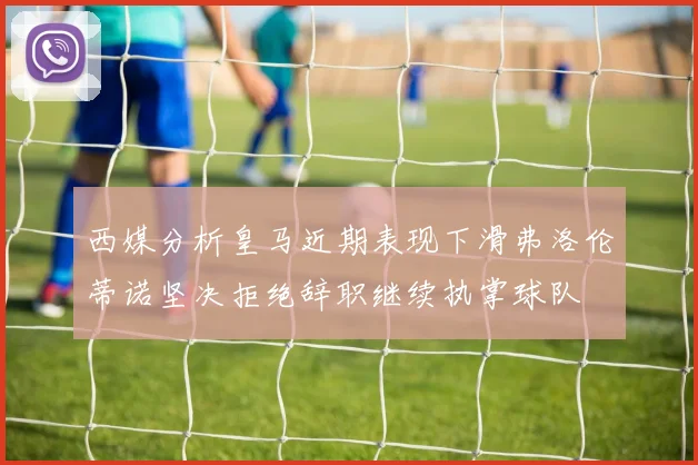 西媒分析皇马近期表现下滑弗洛伦蒂诺坚决拒绝辞职继续执掌球队