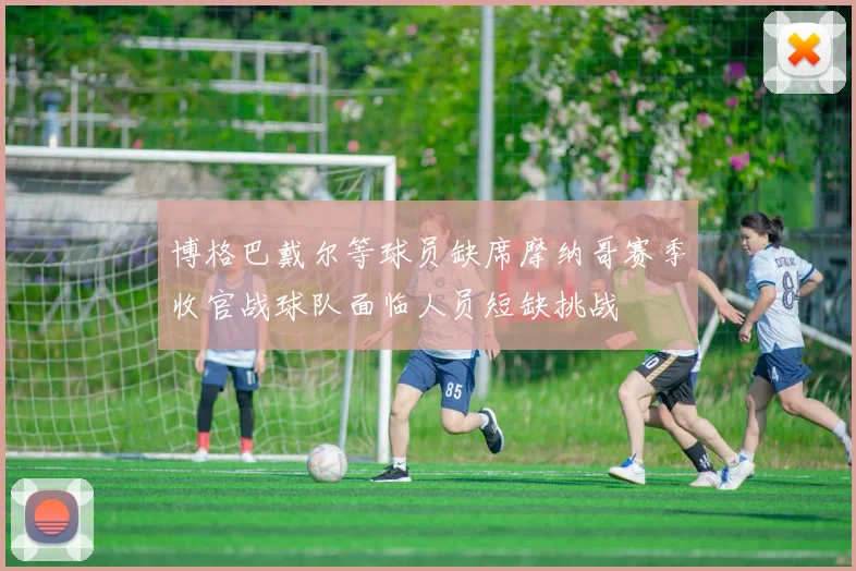 博格巴戴尔等球员缺席摩纳哥赛季收官战球队面临人员短缺挑战