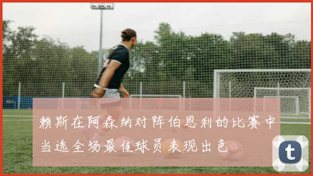赖斯在阿森纳对阵伯恩利的比赛中当选全场最佳球员表现出色