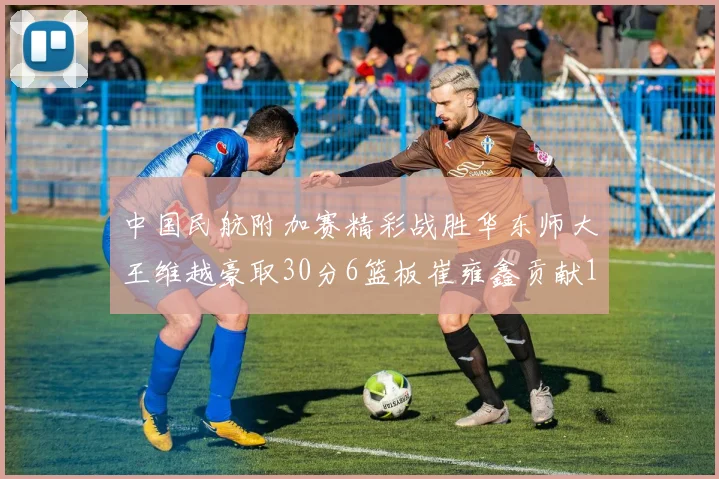 中国民航附加赛精彩战胜华东师大王维越豪取30分6篮板崔雍鑫贡献12分13篮板15助攻