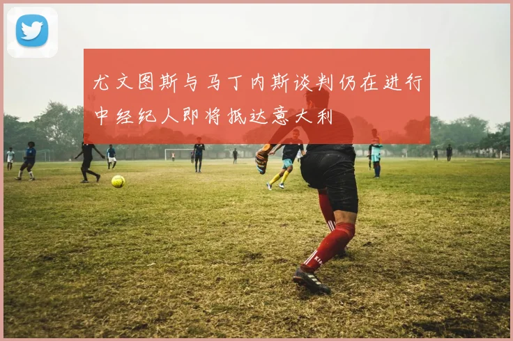 尤文图斯与马丁内斯谈判仍在进行中经纪人即将抵达意大利