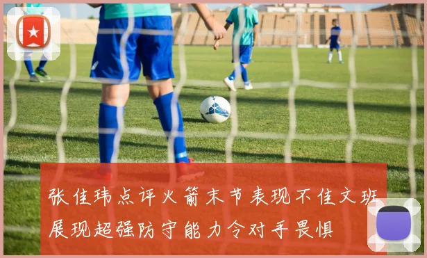 张佳玮点评火箭末节表现不佳文班展现超强防守能力令对手畏惧