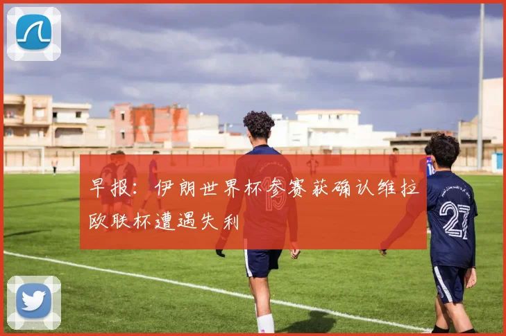 早报：伊朗世界杯参赛获确认维拉欧联杯遭遇失利