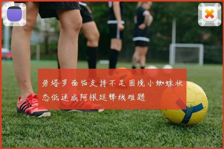 劳塔罗面临支持不足困境小蜘蛛状态低迷成阿根廷锋线难题
