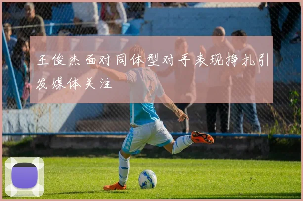 王俊杰面对同体型对手表现挣扎引发媒体关注