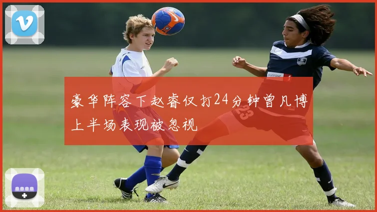 豪华阵容下赵睿仅打24分钟曾凡博上半场表现被忽视