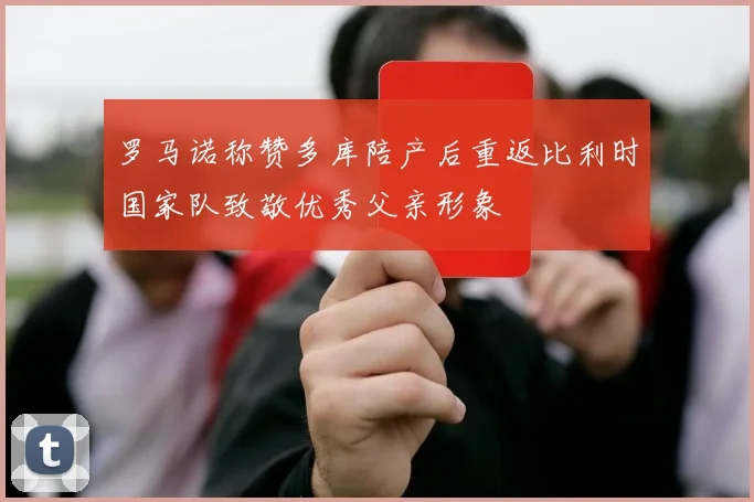 罗马诺称赞多库陪产后重返比利时国家队致敬优秀父亲形象